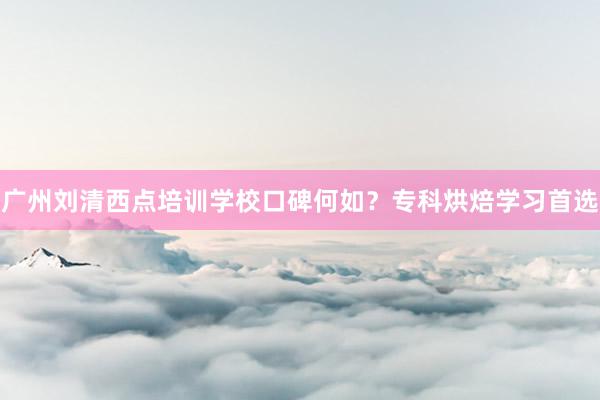广州刘清西点培训学校口碑何如？专科烘焙学习首选