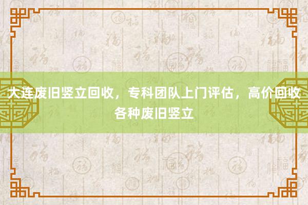 大连废旧竖立回收，专科团队上门评估，高价回收各种废旧竖立