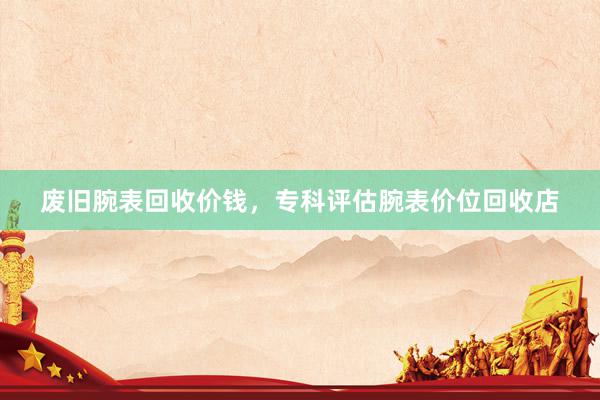 废旧腕表回收价钱，专科评估腕表价位回收店